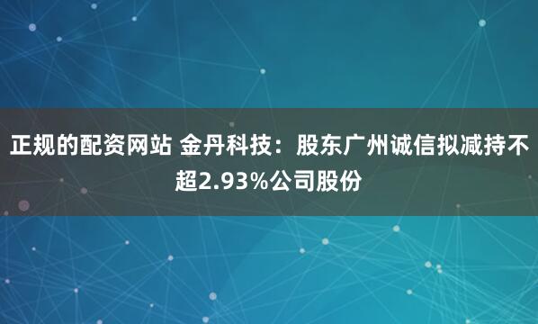 正规的配资网站 金丹科技：股东广州诚信拟减持不超2.93%公司股份