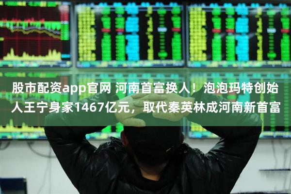 股市配资app官网 河南首富换人！泡泡玛特创始人王宁身家1467亿元，取代秦英林成河南新首富