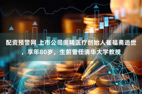 配资预警网 上市公司奥精医疗创始人崔福斋逝世，享年80岁，生前曾任清华大学教授