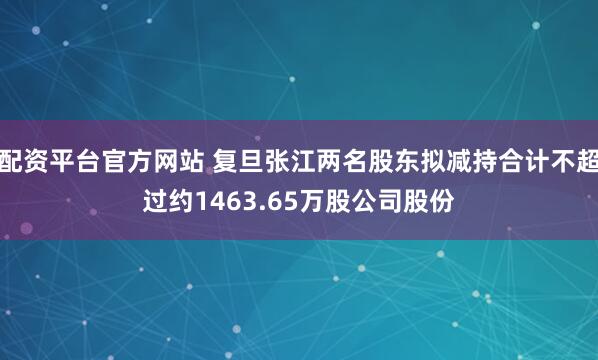 配资平台官方网站 复旦张江两名股东拟减持合计不超过约1463.65万股公司股份