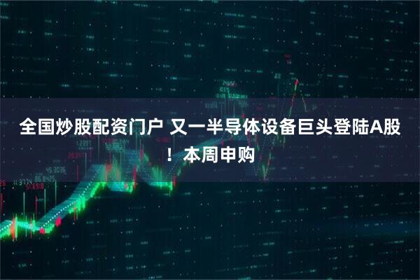 全国炒股配资门户 又一半导体设备巨头登陆A股！本周申购