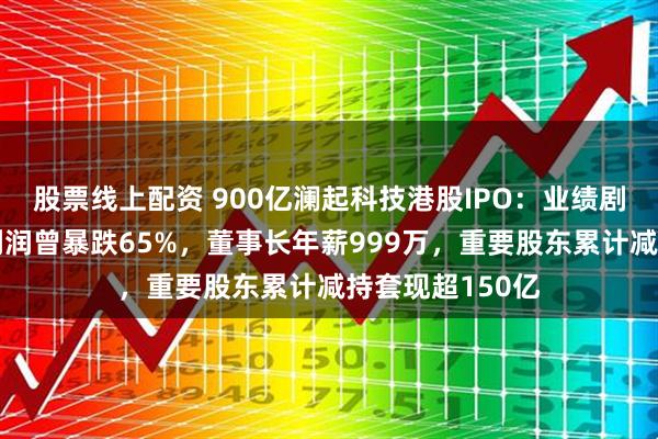 股票线上配资 900亿澜起科技港股IPO：业绩剧烈波动年度净利润曾暴跌65%，董事长年薪999万，重要股东累计减持套现超150亿
