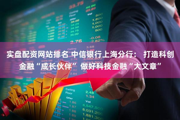 实盘配资网站排名 中信银行上海分行： 打造科创金融“成长伙伴” 做好科技金融“大文章”