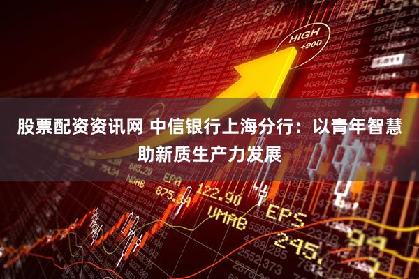 股票配资资讯网 中信银行上海分行：以青年智慧助新质生产力发展