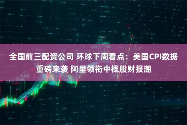 全国前三配资公司 环球下周看点：美国CPI数据重磅来袭 阿里领衔中概股财报潮