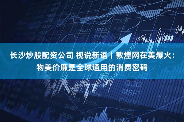 长沙炒股配资公司 视说新语丨敦煌网在美爆火：物美价廉是全球通用的消费密码