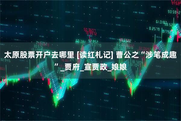 太原股票开户去哪里 [读红札记] 曹公之“涉笔成趣”_贾府_宣贾政_娘娘