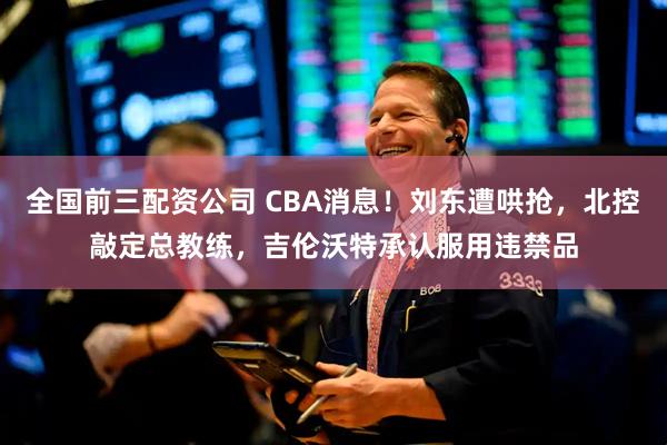 全国前三配资公司 CBA消息！刘东遭哄抢，北控敲定总教练，吉伦沃特承认服用违禁品
