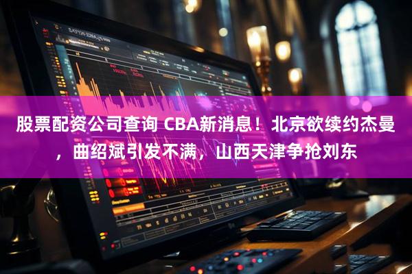 股票配资公司查询 CBA新消息！北京欲续约杰曼，曲绍斌引发不满，山西天津争抢刘东