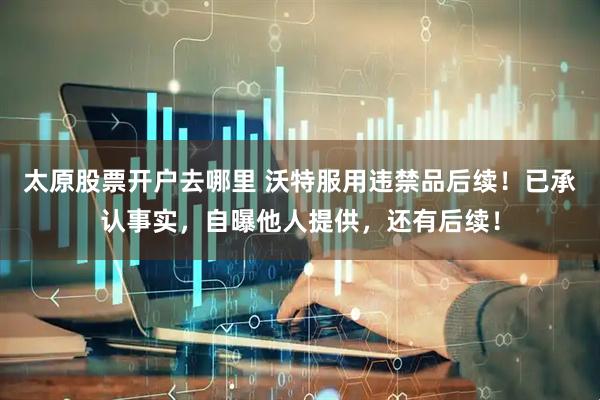 太原股票开户去哪里 沃特服用违禁品后续！已承认事实，自曝他人提供，还有后续！