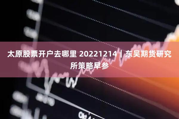 太原股票开户去哪里 20221214｜东吴期货研究所策略早参