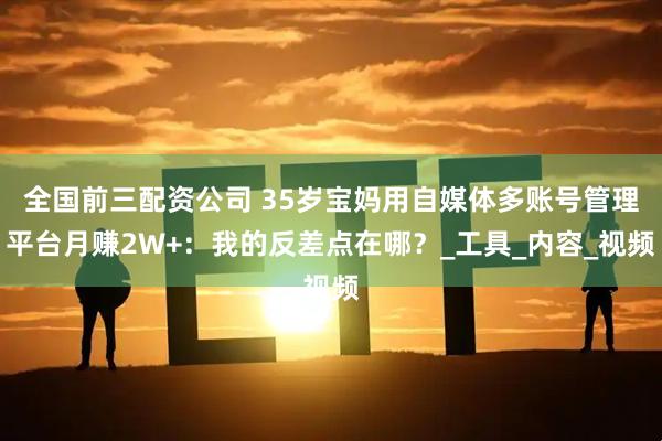全国前三配资公司 35岁宝妈用自媒体多账号管理平台月赚2W+：我的反差点在哪？_工具_内容_视频