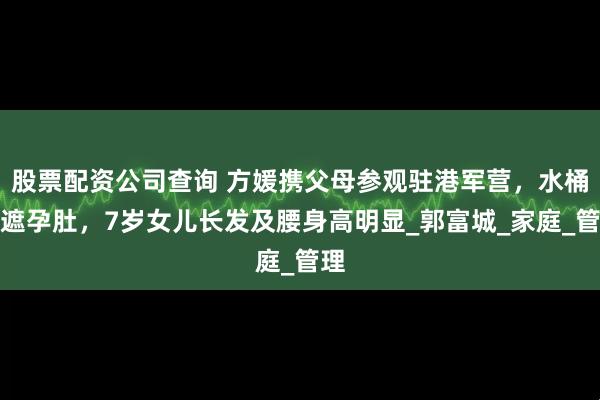 股票配资公司查询 方媛携父母参观驻港军营，水桶裙遮孕肚，7岁女儿长发及腰身高明显_郭富城_家庭_管理