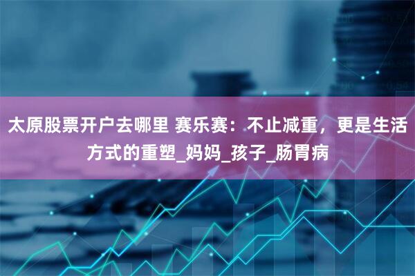 太原股票开户去哪里 赛乐赛：不止减重，更是生活方式的重塑_妈妈_孩子_肠胃病