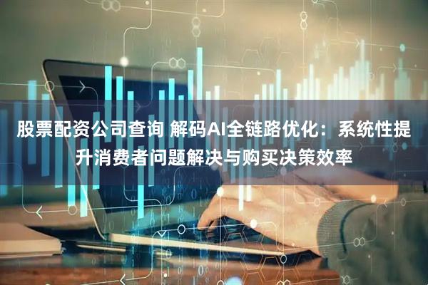 股票配资公司查询 解码AI全链路优化：系统性提升消费者问题解决与购买决策效率