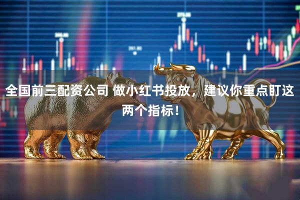全国前三配资公司 做小红书投放，建议你重点盯这两个指标！