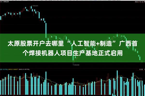 太原股票开户去哪里 “人工智能+制造” 广西首个焊接机器人项目生产基地正式启用