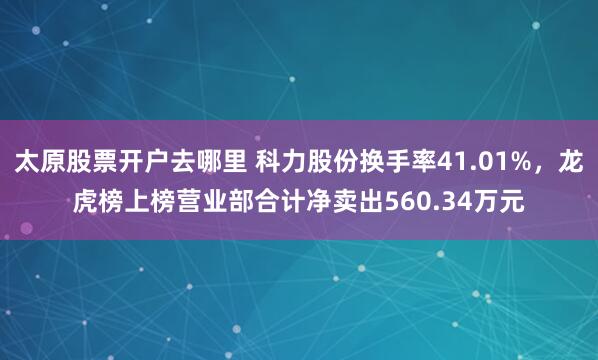 太原股票开户去哪里 科力股份换手率41.01%，龙虎榜上榜营业部合计净卖出560.34万元