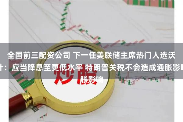 全国前三配资公司 下一任美联储主席热门人选沃什：应当降息至更低水平 特朗普关税不会造成通胀影响