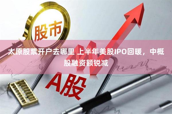 太原股票开户去哪里 上半年美股IPO回暖，中概股融资额锐减