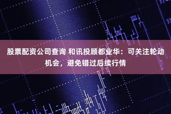 股票配资公司查询 和讯投顾都业华：可关注轮动机会，避免错过后续行情