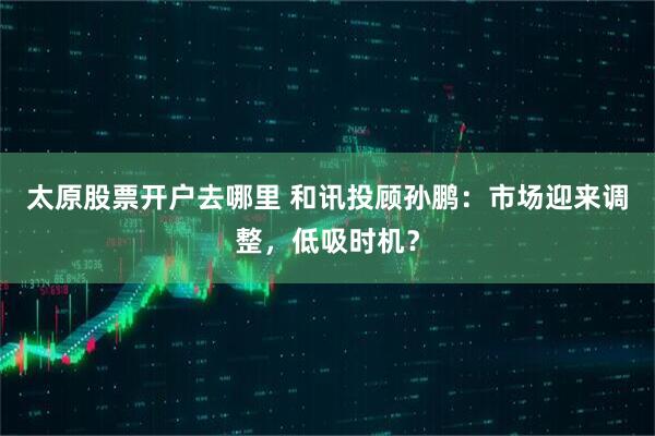 太原股票开户去哪里 和讯投顾孙鹏：市场迎来调整，低吸时机？
