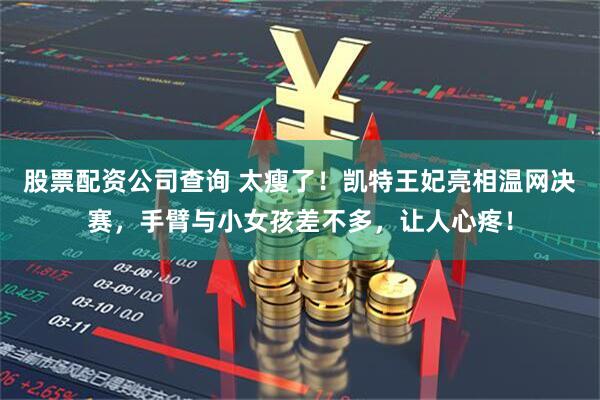 股票配资公司查询 太瘦了！凯特王妃亮相温网决赛，手臂与小女孩差不多，让人心疼！