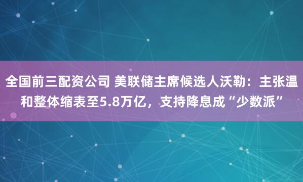 全国前三配资公司 美联储主席候选人沃勒：主张温和整体缩表至5.8万亿，支持降息成“少数派”