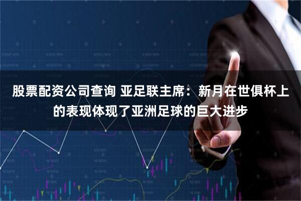 股票配资公司查询 亚足联主席：新月在世俱杯上的表现体现了亚洲足球的巨大进步
