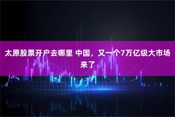 太原股票开户去哪里 中国，又一个7万亿级大市场来了