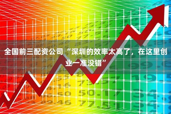 全国前三配资公司 “深圳的效率太高了，在这里创业一准没错”