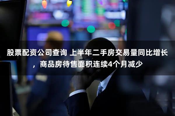 股票配资公司查询 上半年二手房交易量同比增长，商品房待售面积连续4个月减少