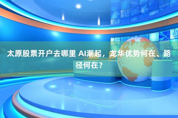 太原股票开户去哪里 AI潮起，龙华优势何在、路径何在？