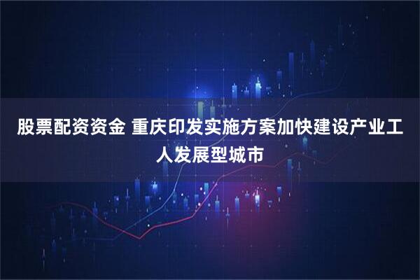 股票配资资金 重庆印发实施方案加快建设产业工人发展型城市