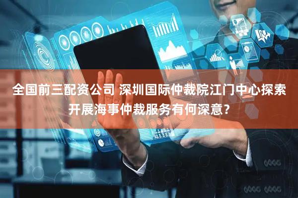 全国前三配资公司 深圳国际仲裁院江门中心探索开展海事仲裁服务有何深意？