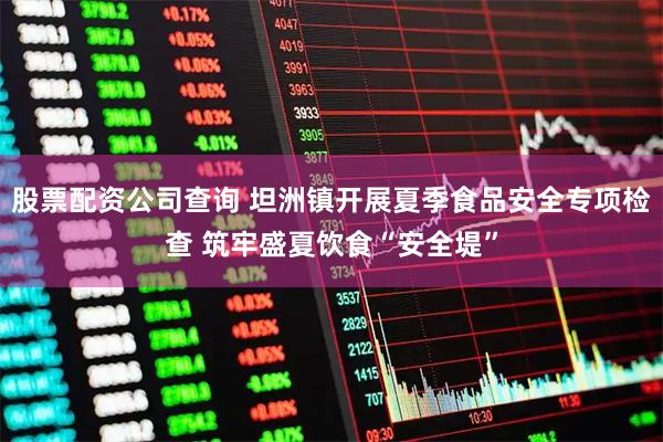 股票配资公司查询 坦洲镇开展夏季食品安全专项检查 筑牢盛夏饮食“安全堤”
