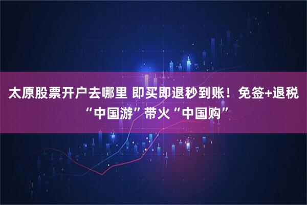 太原股票开户去哪里 即买即退秒到账！免签+退税 “中国游”带火“中国购”