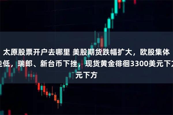 太原股票开户去哪里 美股期货跌幅扩大，欧股集体走低，瑞郎、新台币下挫，现货黄金徘徊3300美元下方