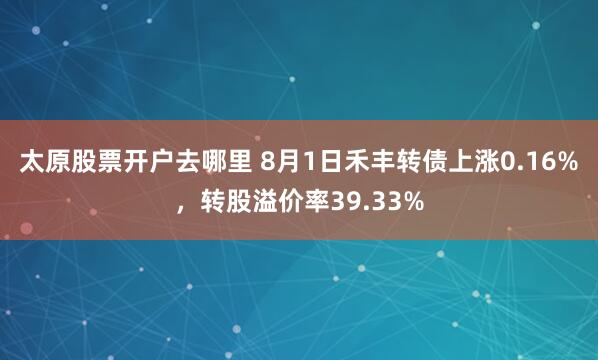 太原股票开户去哪里 8月1日禾丰转债上涨0.16%，转股溢价率39.33%