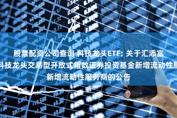股票配资公司查询 科技龙头ETF: 关于汇添富中证沪港深科技龙头交易型开放式指数证券投资基金新增流动性服务商的公告