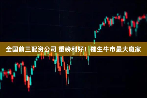 全国前三配资公司 重磅利好！催生牛市最大赢家
