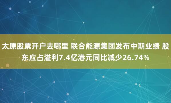 太原股票开户去哪里 联合能源集团发布中期业绩 股东应占溢利7.4亿港元同比减少26.74%
