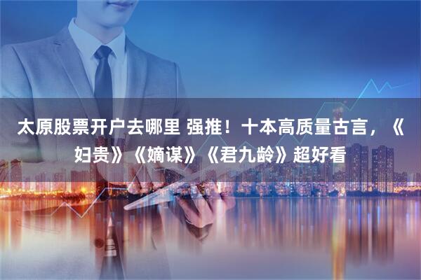 太原股票开户去哪里 强推！十本高质量古言，《妇贵》《嫡谋》《君九龄》超好看
