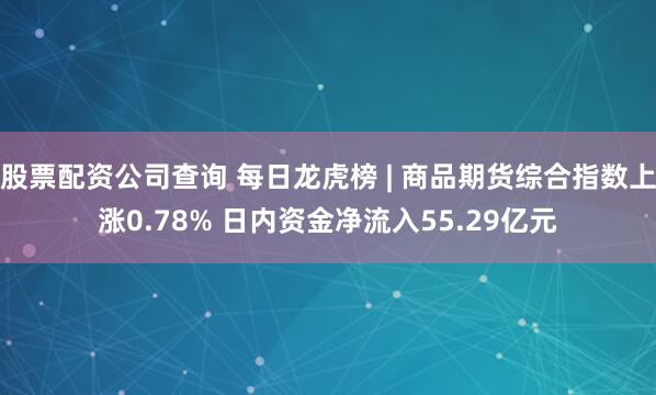 股票配资公司查询 每日龙虎榜 | 商品期货综合指数上涨0.78% 日内资金净流入55.29亿元