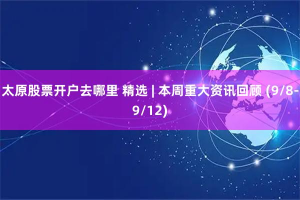 太原股票开户去哪里 精选 | 本周重大资讯回顾 (9/8-9/12)