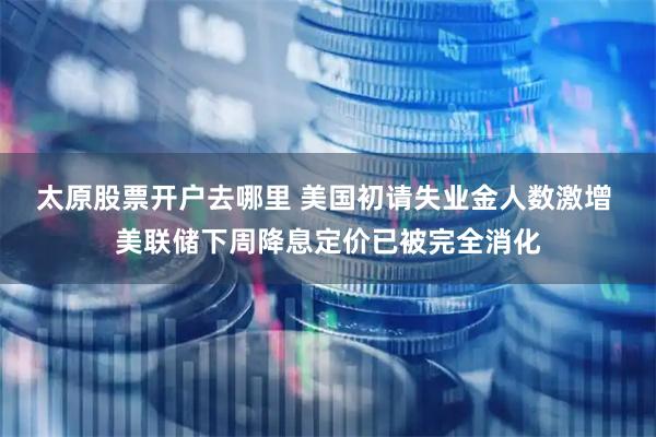 太原股票开户去哪里 美国初请失业金人数激增 美联储下周降息定价已被完全消化
