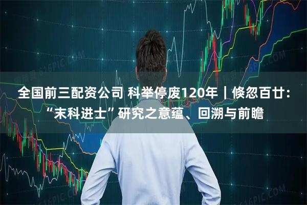 全国前三配资公司 科举停废120年｜倏忽百廿：“末科进士”研究之意蕴、回溯与前瞻