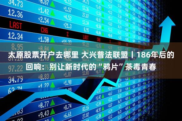 太原股票开户去哪里 大兴普法联盟丨186年后的回响：别让新时代的“鸦片”荼毒青春