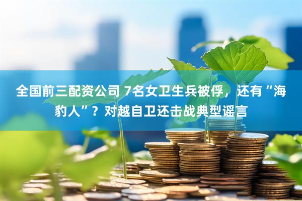 全国前三配资公司 7名女卫生兵被俘，还有“海豹人”？对越自卫还击战典型谣言