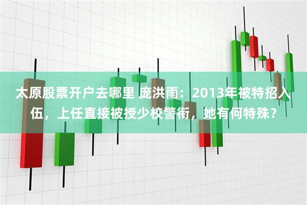 太原股票开户去哪里 庞洪雨：2013年被特招入伍，上任直接被授少校警衔，她有何特殊？